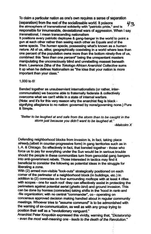“To claim a partcular nation as one’s own requires a sense of separation (separatism) from the rest of the socializeable world. It poisons Yz, the atmosphere of transnational solidarity with “patriotc pride, and is un at each other rather than seaing each other as Equals and of the same specie. The human specie, possessing what’s known as a human nature. Al of s, alike; geographically coexisting in a workd whers less than one percent ofthe population owns more than the battom ninety-fve of us, ‘combined: this less than ono percent” being the unrepentant masters ‘manipulating the unconsciously blind and unrebeling masses beneath thom. Lawrence Zitha of the Tokologo Afican Anarchist Colloctive sums 1tup when he defines Nationalism a5 “the idea that your nation is more important then your class.” 10001061 Banded together as unsubservientintemationalsts (or ather,infer- ‘communalists) we become able t fratemally federate & collectively ‘overcome what wo can’ whilo in astate ofintemal warfare. (Nots: and i for this very reason why the anarchist fag is black - Sanitingskeganc o 10 nator govemed b nanegoveming roe.) Pure “Belter o be laughed at and safe from the storm than o be caught in the. ‘storm just because you didn’t want fo be laughed at." “Maloolm X Defending neighborhood blocks from invasion is, in act,taking place alroad albet in counter-progressiva fom) in gang terrories such as in LA. & Chicago. So effectvly in fact, tha banded togethr - those who force us to pay for everything under the Sun would be in serlous trouble shouid the people i these communiis tum from genocidal gang bangers into antigovemment rebels. Those interested in tactics may find it beneficial to consider the folowing a5 polential ideas n the struggle for liborating a zone. With (2) armed non-visible look-outs" trtegically positoned on each ‘comer of the perimeter of a neighborhood block (in buldings, etc.) in addilon 10 (2) comrades on four surrounding roofiops wth a loas 4 riles with scopes - one for each roof -they can effectively assist in protecting the perimeters against potential aeral gherto bird) and ground invasion. This an bo dono by homies (comrades) taking shits i the hood i rank-and -fio organization; with no centra “commander”, co - operating on concensus approved deision making hancied about n regular commurity meelings. Whoever ries 1o “assume command” is o be admonished with the waring of ex-commuricaton, as woll a5 with any group ying o positon their salf as “revoluionary vanguerd. Roaris Poor Kiopotin resse ey voming bt “Ditteshp ~even the most wel-meaning one - eads to the death o the Rovolution.”
